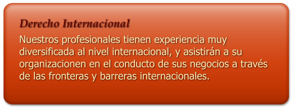 Derecho Internacional  Nuestros profesionales tienen experiencia muy diversificada al nivel internacional, y asistirn a su organizacionen en el conducto de sus negocios a travs de las fronteras y barreras internacionales.