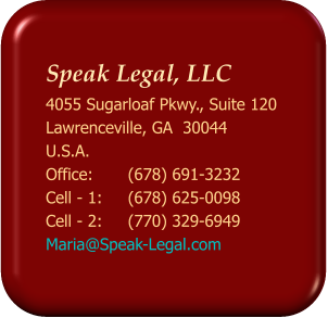 Speak Legal, LLC  4055 Sugarloaf Pkwy., Suite 120 Lawrenceville, GA  30044 U.S.A. Office: 	(678) 691-3232 Cell - 1:	(678) 625-0098 Cell - 2: 	(770) 329-6949 Maria@Speak-Legal.com