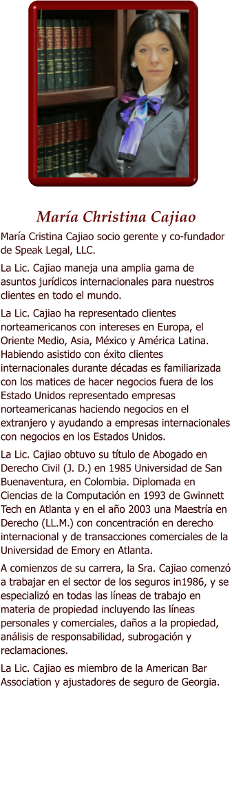 Mara Christina Cajiao Mara Cristina Cajiao socio gerente y co-fundador de Speak Legal, LLC.  La Lic. Cajiao maneja una amplia gama de asuntos jurdicos internacionales para nuestros clientes en todo el mundo.  La Lic. Cajiao ha representado clientes norteamericanos con intereses en Europa, el Oriente Medio, Asia, Mxico y Amrica Latina. Habiendo asistido con xito clientes internacionales durante dcadas es familiarizada con los matices de hacer negocios fuera de los Estado Unidos representado empresas norteamericanas haciendo negocios en el extranjero y ayudando a empresas internacionales con negocios en los Estados Unidos. La Lic. Cajiao obtuvo su ttulo de Abogado en Derecho Civil (J. D.) en 1985 Universidad de San Buenaventura, en Colombia. Diplomada en Ciencias de la Computacin en 1993 de Gwinnett Tech en Atlanta y en el ao 2003 una Maestra en Derecho (LL.M.) con concentracin en derecho internacional y de transacciones comerciales de la Universidad de Emory en Atlanta.  A comienzos de su carrera, la Sra. Cajiao comenz a trabajar en el sector de los seguros in1986, y se especializ en todas las lneas de trabajo en materia de propiedad incluyendo las lneas personales y comerciales, daos a la propiedad, anlisis de responsabilidad, subrogacin y reclamaciones.  La Lic. Cajiao es miembro de la American Bar Association y ajustadores de seguro de Georgia.