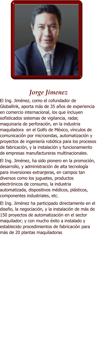 Jorge Jimenez El Ing. Jimnez, como el cofundador de Globallink, aporta ms de 35 aos de experiencia en comercio internacional, los que incluyen sofisticados sistemas de vigilancia, radar, maquinaria de perforacin, en la industria maquiladora  en el Golfo de Mxico, vnculos de comunicacin por microondas, automatizacin y proyectos de ingeniera robtica para los procesos de fabricacin, y la instalacin y funcionamiento de empresas manufactureras multinacionales. El Ing. Jimnez, ha sido pionero en la promocin, desarrollo, y administracin de alta tecnologa para inversiones extranjeras, en campos tan diversos como los juguetes, productos electrnicos de consumo, la industria automatizada, dispositivos mdicos, plsticos, componentes industriales, etc.  El Ing. Jimnez ha participado directamente en el diseo, la negociacin, y la instalacin de ms de 150 proyectos de automatizacin en el sector maquilador; y con mucho xito a instalado y establecido procedimientos de fabricacin para ms de 20 plantas maquiladoras