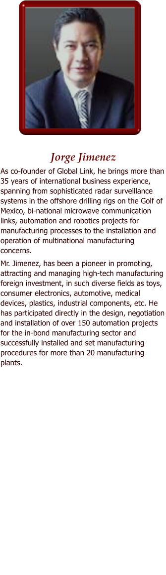 Jorge Jimenez As co-founder of Global Link, he brings more than 35 years of international business experience, spanning from sophisticated radar surveillance systems in the offshore drilling rigs on the Golf of Mexico, bi-national microwave communication links, automation and robotics projects for manufacturing processes to the installation and operation of multinational manufacturing concerns. Mr. Jimenez, has been a pioneer in promoting, attracting and managing high-tech manufacturing foreign investment, in such diverse fields as toys, consumer electronics, automotive, medical devices, plastics, industrial components, etc. He has participated directly in the design, negotiation and installation of over 150 automation projects for the in-bond manufacturing sector and successfully installed and set manufacturing procedures for more than 20 manufacturing plants.