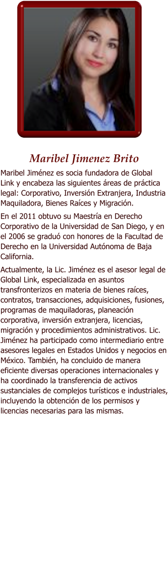 Maribel Jimenez Brito Maribel Jimnez es socia fundadora de Global Link y encabeza las siguientes reas de prctica legal: Corporativo, Inversin Extranjera, Industria Maquiladora, Bienes Races y Migracin.  En el 2011 obtuvo su Maestra en Derecho Corporativo de la Universidad de San Diego, y en el 2006 se gradu con honores de la Facultad de Derecho en la Universidad Autnoma de Baja California. Actualmente, la Lic. Jimnez es el asesor legal de Global Link, especializada en asuntos transfronterizos en materia de bienes races, contratos, transacciones, adquisiciones, fusiones, programas de maquiladoras, planeacin corporativa, inversin extranjera, licencias, migracin y procedimientos administrativos. Lic. Jimnez ha participado como intermediario entre asesores legales en Estados Unidos y negocios en Mxico. Tambin, ha concluido de manera eficiente diversas operaciones internacionales y ha coordinado la transferencia de activos sustanciales de complejos tursticos e industriales, incluyendo la obtencin de los permisos y licencias necesarias para las mismas.