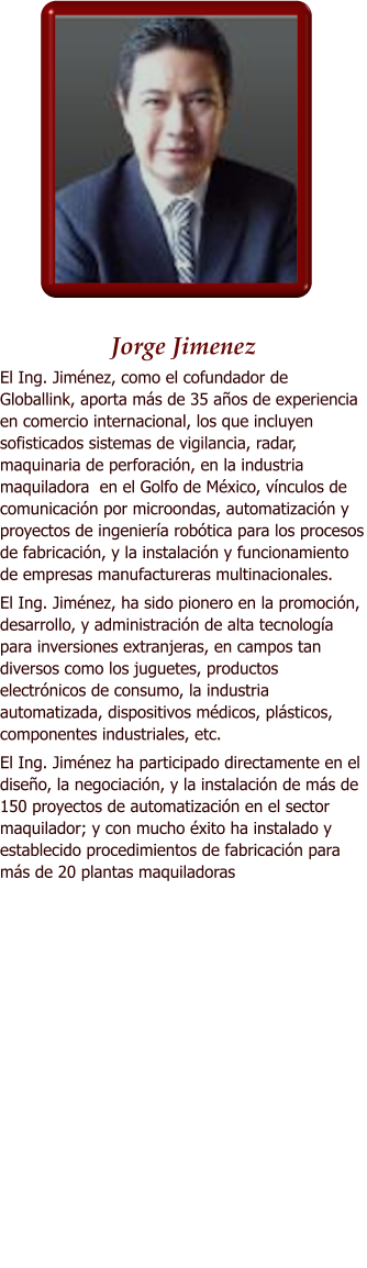 Jorge Jimenez El Ing. Jimnez, como el cofundador de Globallink, aporta ms de 35 aos de experiencia en comercio internacional, los que incluyen sofisticados sistemas de vigilancia, radar, maquinaria de perforacin, en la industria maquiladora  en el Golfo de Mxico, vnculos de comunicacin por microondas, automatizacin y proyectos de ingeniera robtica para los procesos de fabricacin, y la instalacin y funcionamiento de empresas manufactureras multinacionales. El Ing. Jimnez, ha sido pionero en la promocin, desarrollo, y administracin de alta tecnologa para inversiones extranjeras, en campos tan diversos como los juguetes, productos electrnicos de consumo, la industria automatizada, dispositivos mdicos, plsticos, componentes industriales, etc.  El Ing. Jimnez ha participado directamente en el diseo, la negociacin, y la instalacin de ms de 150 proyectos de automatizacin en el sector maquilador; y con mucho xito ha instalado y establecido procedimientos de fabricacin para ms de 20 plantas maquiladoras