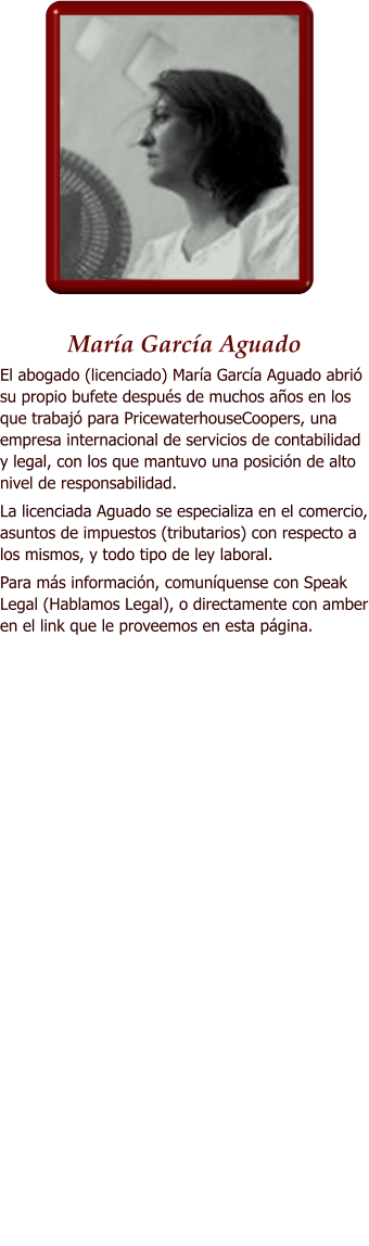 Mara Garca Aguado El abogado (licenciado) Mara Garca Aguado abri su propio bufete despus de muchos aos en los que trabaj para PricewaterhouseCoopers, una empresa internacional de servicios de contabilidad y legal, con los que mantuvo una posicin de alto nivel de responsabilidad.  La licenciada Aguado se especializa en el comercio, asuntos de impuestos (tributarios) con respecto a los mismos, y todo tipo de ley laboral.  Para ms informacin, comunquense con Speak Legal (Hablamos Legal), o directamente con amber en el link que le proveemos en esta pgina.