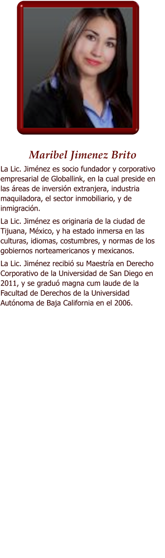 Maribel Jimenez Brito La Lic. Jimnez es socio fundador y corporativo empresarial de Globallink, en la cual preside en las reas de inversin extranjera, industria maquiladora, el sector inmobiliario, y de inmigracin. La Lic. Jimnez es originaria de la ciudad de Tijuana, Mxico, y ha estado inmersa en las culturas, idiomas, costumbres, y normas de los gobiernos norteamericanos y mexicanos. La Lic. Jimnez recibi su Maestra en Derecho Corporativo de la Universidad de San Diego en 2011, y se gradu magna cum laude de la Facultad de Derechos de la Universidad Autnoma de Baja California en el 2006.