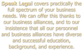 Speak Legal covers practically the full spectrum of your business needs. We can offer this thanks to our business alliances, and to our insistence that all our personnel and business alliances have diverse and successful education, background, and experience.