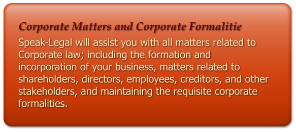 Corporate Matters and Corporate Formalitie Speak-Legal will assist you with all matters related to Corporate law; including the formation and incorporation of your business, matters related to shareholders, directors, employees, creditors, and other stakeholders, and maintaining the requisite corporate formalities.