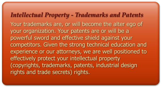 Intellectual Property - Trademarks and Patents Your trademarks are, or will become the alter ego of your organization. Your patents are or will be a powerful sword and effective shield against your competitors. Given the strong technical education and experience or our attorneys, we are well positioned to effectively protect your intellectual property (copyrights, trademarks, patents, industrial design rights and trade secrets) rights.