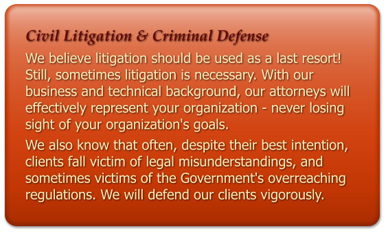 Civil Litigation & Criminal Defense We believe litigation should be used as a last resort! Still, sometimes litigation is necessary. With our business and technical background, our attorneys will effectively represent your organization - never losing sight of your organization's goals. We also know that often, despite their best intention, clients fall victim of legal misunderstandings, and sometimes victims of the Government's overreaching regulations. We will defend our clients vigorously.