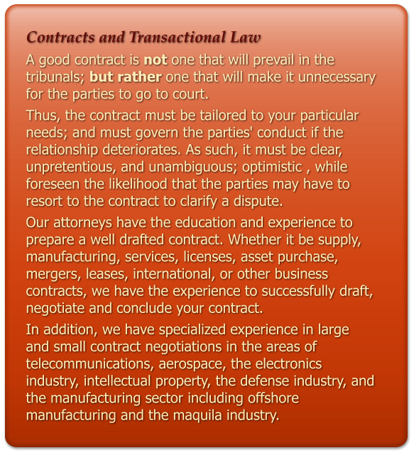 Contracts and Transactional Law A good contract is not one that will prevail in the tribunals; but rather one that will make it unnecessary for the parties to go to court.  Thus, the contract must be tailored to your particular needs; and must govern the parties' conduct if the relationship deteriorates. As such, it must be clear, unpretentious, and unambiguous; optimistic , while foreseen the likelihood that the parties may have to resort to the contract to clarify a dispute. Our attorneys have the education and experience to prepare a well drafted contract. Whether it be supply, manufacturing, services, licenses, asset purchase, mergers, leases, international, or other business contracts, we have the experience to successfully draft, negotiate and conclude your contract. In addition, we have specialized experience in large and small contract negotiations in the areas of telecommunications, aerospace, the electronics industry, intellectual property, the defense industry, and the manufacturing sector including offshore manufacturing and the maquila industry.