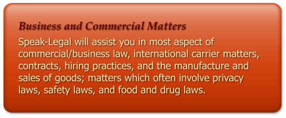 Business and Commercial Matters Speak-Legal will assist you in most aspect of commercial/business law, international carrier matters, contracts, hiring practices, and the manufacture and sales of goods; matters which often involve privacy laws, safety laws, and food and drug laws.