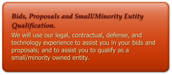 Bids, Proposals and Small/Minority Entity Qualification. We will use our legal, contractual, defense, and technology experience to assist you in your bids and proposals; and to assist you to qualify as a small/minority owned entity.