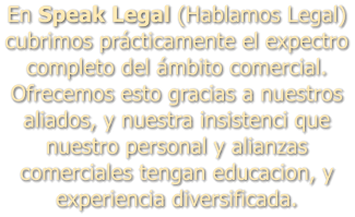 En Speak Legal (Hablamos Legal) cubrimos prcticamente el expectro completo del mbito comercial. Ofrecemos esto gracias a nuestros aliados, y nuestra insistenci que nuestro personal y alianzas comerciales tengan educacion, y experiencia diversificada.