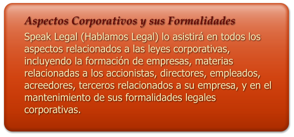 Aspectos Corporativos y sus Formalidades Speak Legal (Hablamos Legal) lo asistir en todos los aspectos relacionados a las leyes corporativas, incluyendo la formacin de empresas, materias relacionadas a los accionistas, directores, empleados, acreedores, terceros relacionados a su empresa, y en el mantenimiento de sus formalidades legales corporativas.