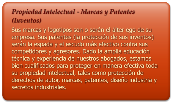 Propiedad Intelectual - Marcas y Patentes (Inventos) Sus marcas y logotipos son o sern el lter ego de su empresa. Sus patentes (la proteccin de sus inventos) sern la espada y el escudo ms efectivo contra sus competidores y agresores. Dado la amplia educacin tcnica y experiencia de nuestros abogados, estamos bien cualificados para proteger en manera efectiva toda su propiedad intelectual, tales como proteccin de derechos de autor, marcas, patentes, diseo industria y secretos industriales.