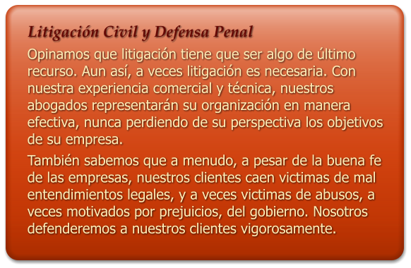 Litigacin Civil y Defensa Penal Opinamos que litigacin tiene que ser algo de ltimo recurso. Aun as, a veces litigacin es necesaria. Con nuestra experiencia comercial y tcnica, nuestros abogados representarn su organizacin en manera efectiva, nunca perdiendo de su perspectiva los objetivos de su empresa. Tambin sabemos que a menudo, a pesar de la buena fe de las empresas, nuestros clientes caen victimas de mal entendimientos legales, y a veces victimas de abusos, a veces motivados por prejuicios, del gobierno. Nosotros defenderemos a nuestros clientes vigorosamente.