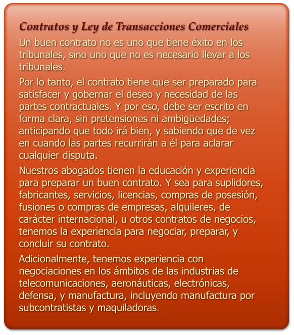 Contratos y Ley de Transacciones Comerciales Un buen contrato no es uno que tiene xito en los tribunales, sino uno que no es necesario llevar a los tribunales. Por lo tanto, el contrato tiene que ser preparado para satisfacer y gobernar el deseo y necesidad de las partes contractuales. Y por eso, debe ser escrito en forma clara, sin pretensiones ni ambigedades; anticipando que todo ir bien, y sabiendo que de vez en cuando las partes recurrirn a l para aclarar cualquier disputa.  Nuestros abogados tienen la educacin y experiencia para preparar un buen contrato. Y sea para suplidores, fabricantes, servicios, licencias, compras de posesin, fusiones o compras de empresas, alquileres, de carcter internacional, u otros contratos de negocios, tenemos la experiencia para negociar, preparar, y concluir su contrato.  Adicionalmente, tenemos experiencia con negociaciones en los mbitos de las industrias de telecomunicaciones, aeronuticas, electrnicas, defensa, y manufactura, incluyendo manufactura por subcontratistas y maquiladoras.