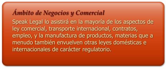 mbito de Negocios y Comercial Speak Legal lo asistir en la mayora de los aspectos de ley comercial, transporte internacional, contratos, empleo, y la manufactura de productos, materias que a menudo tambin envuelven otras leyes domsticas e internacionales de carcter regulatorio.